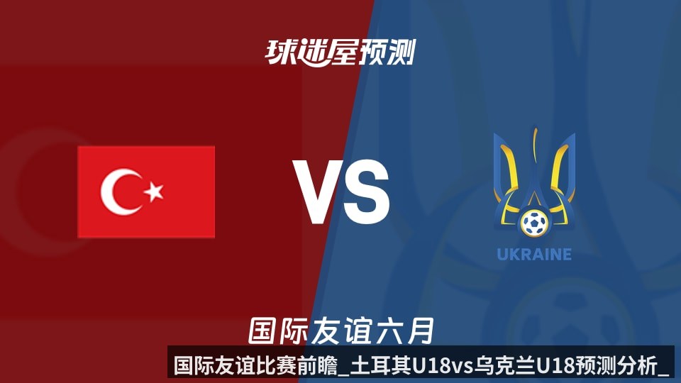 国际友谊比赛前瞻_土耳其U18vs乌克兰U18预测分析_2026年06月09日_